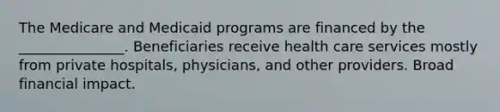 The Medicare and Medicaid programs are financed by the _______________. Beneficiaries receive health care services mostly from private hospitals, physicians, and other providers. Broad financial impact.