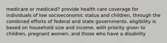 medicare or medicaid? provide health care coverage for individuals of low socioeconomic status and children, through the combined efforts of federal and state governments. eligibility is based on household size and income, with priority given to children, pregnant women, and those who have a disability