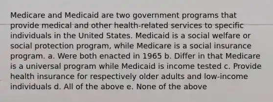 Medicare and Medicaid are two government programs that provide medical and other health-related services to specific individuals in the United States. Medicaid is a social welfare or social protection program, while Medicare is a social insurance program. a. Were both enacted in 1965 b. Differ in that Medicare is a universal program while Medicaid is income tested c. Provide health insurance for respectively older adults and low-income individuals d. All of the above e. None of the above