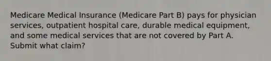 Medicare Medical Insurance (Medicare Part B) pays for physician services, outpatient hospital care, durable medical equipment, and some medical services that are not covered by Part A. Submit what claim?