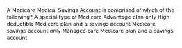 A Medicare Medical Savings Account is comprised of which of the following? A special type of Medicare Advantage plan only High deductible Medicare plan and a savings account Medicare savings account only Managed care Medicare plan and a savings account