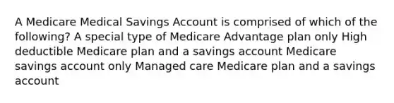 A Medicare Medical Savings Account is comprised of which of the following? A special type of Medicare Advantage plan only High deductible Medicare plan and a savings account Medicare savings account only Managed care Medicare plan and a savings account