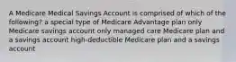 A Medicare Medical Savings Account is comprised of which of the following? a special type of Medicare Advantage plan only Medicare savings account only managed care Medicare plan and a savings account high-deductible Medicare plan and a savings account