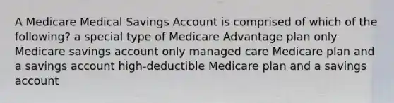 A Medicare Medical Savings Account is comprised of which of the following? a special type of Medicare Advantage plan only Medicare savings account only managed care Medicare plan and a savings account high-deductible Medicare plan and a savings account