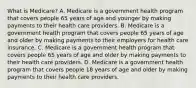 What is​ Medicare? A. Medicare is a government health program that covers people 65 years of age and younger by making payments to their health care providers. B. Medicare is a government health program that covers people 65 years of age and older by making payments to their employers for health care insurance. C. Medicare is a government health program that covers people 65 years of age and older by making payments to their health care providers. D. Medicare is a government health program that covers people 18 years of age and older by making payments to their health care providers.