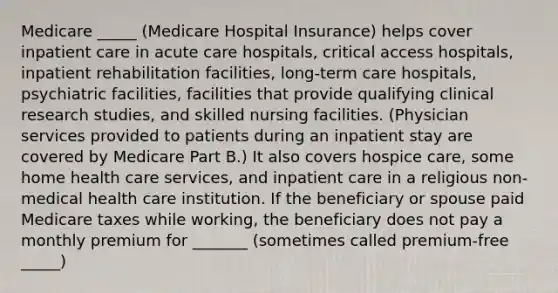 Medicare _____ (Medicare Hospital Insurance) helps cover inpatient care in acute care hospitals, critical access hospitals, inpatient rehabilitation facilities, long-term care hospitals, psychiatric facilities, facilities that provide qualifying clinical research studies, and skilled nursing facilities. (Physician services provided to patients during an inpatient stay are covered by Medicare Part B.) It also covers hospice care, some home health care services, and inpatient care in a religious non-medical health care institution. If the beneficiary or spouse paid Medicare taxes while working, the beneficiary does not pay a monthly premium for _______ (sometimes called premium-free _____)