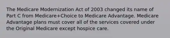 The Medicare Modernization Act of 2003 changed its name of Part C from Medicare+Choice to Medicare Advantage. Medicare Advantage plans must cover all of the services covered under the Original Medicare except hospice care.