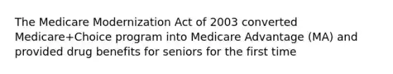 The Medicare Modernization Act of 2003 converted Medicare+Choice program into Medicare Advantage (MA) and provided drug benefits for seniors for the first time