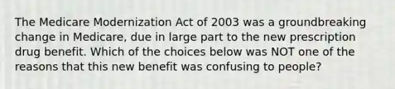 The Medicare Modernization Act of 2003 was a groundbreaking change in Medicare, due in large part to the new prescription drug benefit. Which of the choices below was NOT one of the reasons that this new benefit was confusing to people?