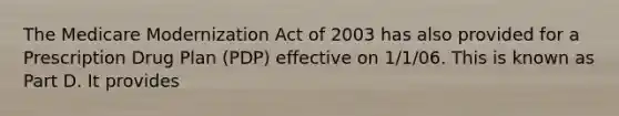 The Medicare Modernization Act of 2003 has also provided for a Prescription Drug Plan (PDP) effective on 1/1/06. This is known as Part D. It provides