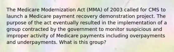 The Medicare Modernization Act (MMA) of 2003 called for CMS to launch a Medicare payment recovery demonstration project. The purpose of the act eventually resulted in the implementation of a group contracted by the government to monitor suspicious and improper activity of Medicare payments including overpayments and underpayments. What is this group?