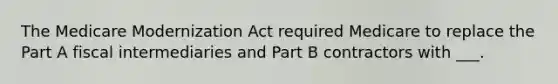 The Medicare Modernization Act required Medicare to replace the Part A fiscal intermediaries and Part B contractors with ___.