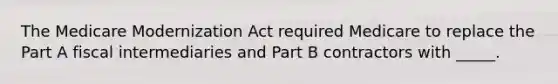 The Medicare Modernization Act required Medicare to replace the Part A fiscal intermediaries and Part B contractors with _____.