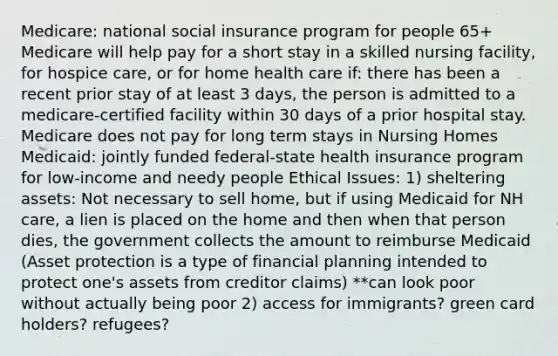 Medicare: national social insurance program for people 65+ Medicare will help pay for a short stay in a skilled nursing facility, for hospice care, or for home health care if: there has been a recent prior stay of at least 3 days, the person is admitted to a medicare-certified facility within 30 days of a prior hospital stay. Medicare does not pay for long term stays in Nursing Homes Medicaid: jointly funded federal-state health insurance program for low-income and needy people Ethical Issues: 1) sheltering assets: Not necessary to sell home, but if using Medicaid for NH care, a lien is placed on the home and then when that person dies, the government collects the amount to reimburse Medicaid (Asset protection is a type of financial planning intended to protect one's assets from creditor claims) **can look poor without actually being poor 2) access for immigrants? green card holders? refugees?