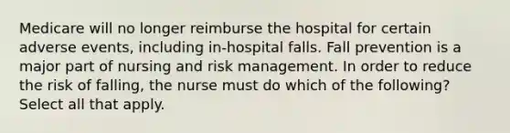 Medicare will no longer reimburse the hospital for certain adverse events, including in-hospital falls. Fall prevention is a major part of nursing and risk management. In order to reduce the risk of falling, the nurse must do which of the following? Select all that apply.