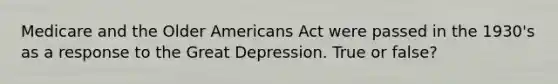 Medicare and the Older Americans Act were passed in the 1930's as a response to the Great Depression. True or false?