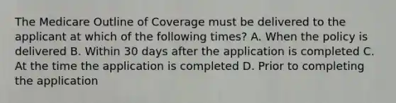 The Medicare Outline of Coverage must be delivered to the applicant at which of the following times? A. When the policy is delivered B. Within 30 days after the application is completed C. At the time the application is completed D. Prior to completing the application