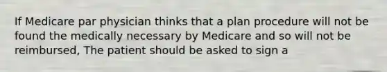 If Medicare par physician thinks that a plan procedure will not be found the medically necessary by Medicare and so will not be reimbursed, The patient should be asked to sign a