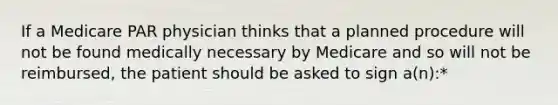 If a Medicare PAR physician thinks that a planned procedure will not be found medically necessary by Medicare and so will not be reimbursed, the patient should be asked to sign a(n):*