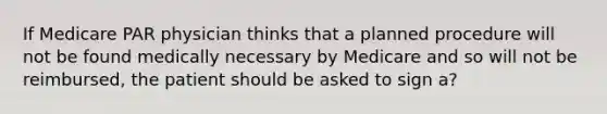 If Medicare PAR physician thinks that a planned procedure will not be found medically necessary by Medicare and so will not be reimbursed, the patient should be asked to sign a?