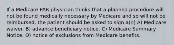 If a Medicare PAR physician thinks that a planned procedure will not be found medically necessary by Medicare and so will not be reimbursed, the patient should be asked to sign a(n) A) Medicare waiver. B) advance beneficiary notice. C) Medicare Summary Notice. D) notice of exclusions from Medicare benefits.