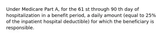 Under Medicare Part A, for the 61 st through 90 th day of hospitalization in a benefit period, a daily amount (equal to 25% of the inpatient hospital deductible) for which the beneficiary is responsible.