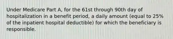 Under Medicare Part A, for the 61st through 90th day of hospitalization in a benefit period, a daily amount (equal to 25% of the inpatient hospital deductible) for which the beneficiary is responsible.