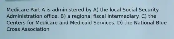 Medicare Part A is administered by A) the local Social Security Administration office. B) a regional fiscal intermediary. C) the Centers for Medicare and Medicaid Services. D) the National Blue Cross Association