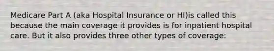 Medicare Part A (aka Hospital Insurance or HI)is called this because the main coverage it provides is for inpatient hospital care. But it also provides three other types of coverage: