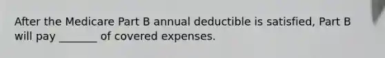 After the Medicare Part B annual deductible is satisfied, Part B will pay _______ of covered expenses.