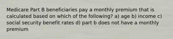 Medicare Part B beneficiaries pay a monthly premium that is calculated based on which of the following? a) age b) income c) social security benefit rates d) part b does not have a monthly premium