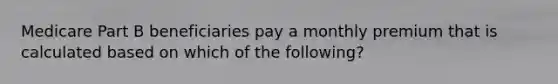 Medicare Part B beneficiaries pay a monthly premium that is calculated based on which of the following?