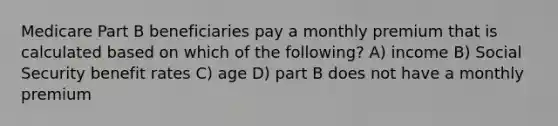 Medicare Part B beneficiaries pay a monthly premium that is calculated based on which of the following? A) income B) Social Security benefit rates C) age D) part B does not have a monthly premium