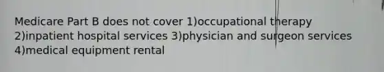 Medicare Part B does not cover 1)occupational therapy 2)inpatient hospital services 3)physician and surgeon services 4)medical equipment rental