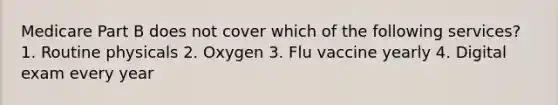 Medicare Part B does not cover which of the following services? 1. Routine physicals 2. Oxygen 3. Flu vaccine yearly 4. Digital exam every year