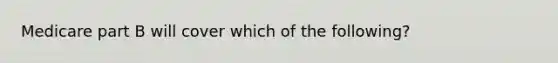 Medicare part B will cover which of the following?