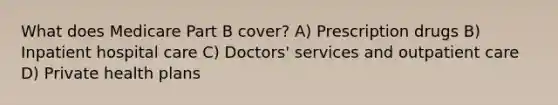 What does Medicare Part B cover? A) Prescription drugs B) Inpatient hospital care C) Doctors' services and outpatient care D) Private health plans