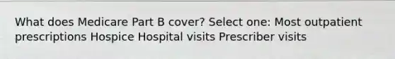 What does Medicare Part B cover? Select one: Most outpatient prescriptions Hospice Hospital visits Prescriber visits