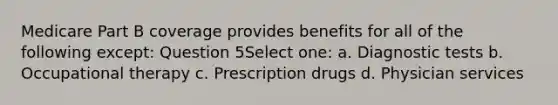 Medicare Part B coverage provides benefits for all of the following except: Question 5Select one: a. Diagnostic tests b. Occupational therapy c. Prescription drugs d. Physician services