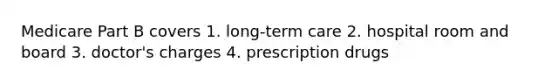 Medicare Part B covers 1. long-term care 2. hospital room and board 3. doctor's charges 4. prescription drugs