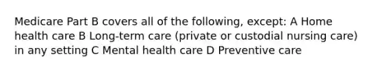 Medicare Part B covers all of the following, except: A Home health care B Long-term care (private or custodial nursing care) in any setting C Mental health care D Preventive care