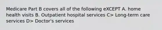 Medicare Part B covers all of the following eXCEPT A. home health visits B. Outpatient hospital services C> Long-term care services D> Doctor's services