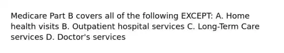 Medicare Part B covers all of the following EXCEPT: A. Home health visits B. Outpatient hospital services C. Long-Term Care services D. Doctor's services