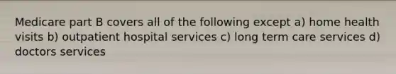 Medicare part B covers all of the following except a) home health visits b) outpatient hospital services c) long term care services d) doctors services