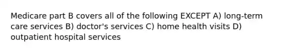 Medicare part B covers all of the following EXCEPT A) long-term care services B) doctor's services C) home health visits D) outpatient hospital services