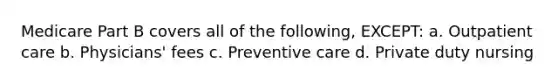 Medicare Part B covers all of the following, EXCEPT: a. Outpatient care b. Physicians' fees c. Preventive care d. Private duty nursing