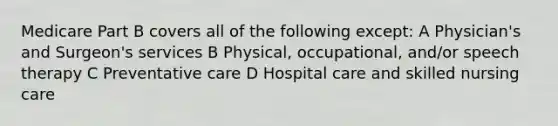 Medicare Part B covers all of the following except: A Physician's and Surgeon's services B Physical, occupational, and/or speech therapy C Preventative care D Hospital care and skilled nursing care