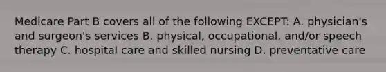 Medicare Part B covers all of the following EXCEPT: A. physician's and surgeon's services B. physical, occupational, and/or speech therapy C. hospital care and skilled nursing D. preventative care