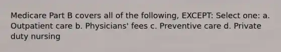 Medicare Part B covers all of the following, EXCEPT: Select one: a. Outpatient care b. Physicians' fees c. Preventive care d. Private duty nursing