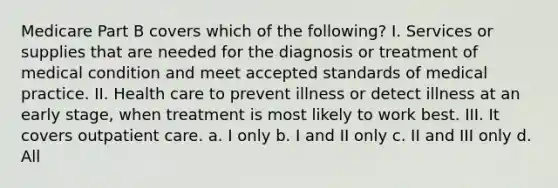 Medicare Part B covers which of the following? I. Services or supplies that are needed for the diagnosis or treatment of medical condition and meet accepted standards of medical practice. II. Health care to prevent illness or detect illness at an early stage, when treatment is most likely to work best. III. It covers outpatient care. a. I only b. I and II only c. II and III only d. All